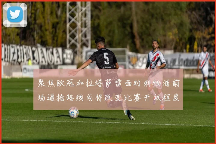 聚焦欧冠加拉塔萨雷面对利物浦前场逼抢路线或将改变比赛开放程度