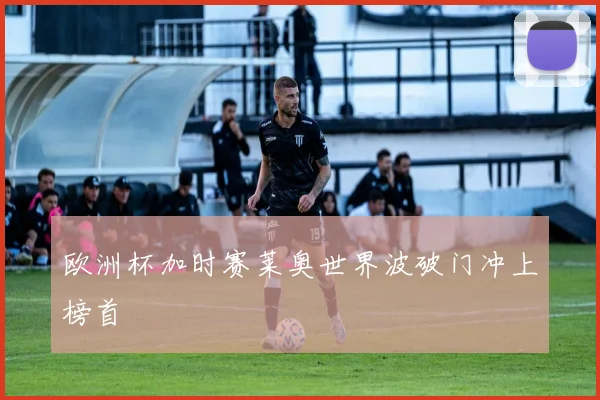 欧洲杯加时赛莱奥世界波破门冲上榜首