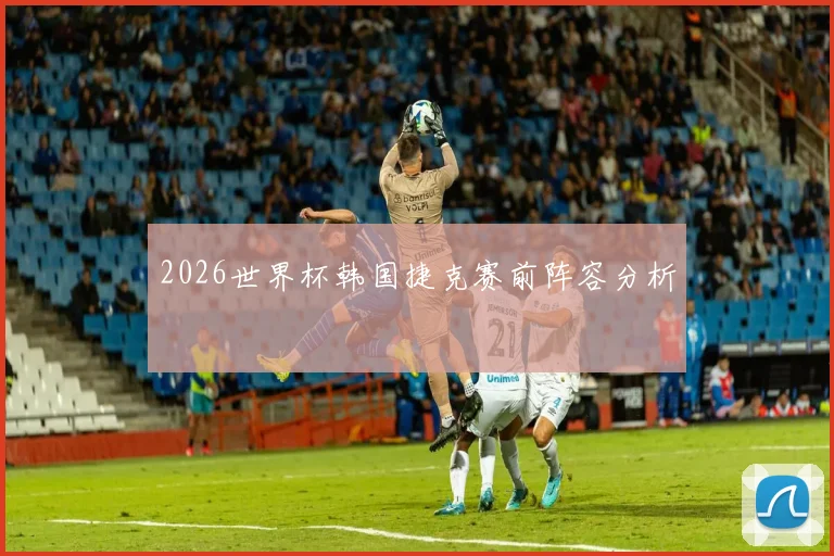 2026世界杯韩国捷克赛前阵容分析