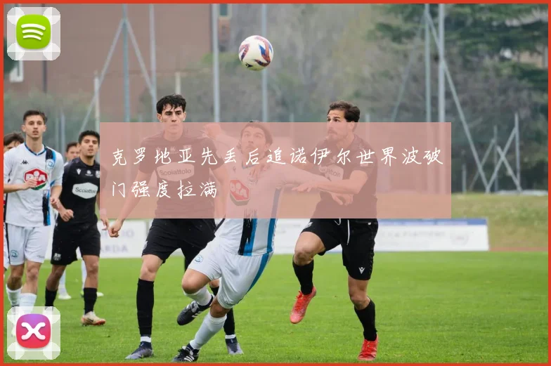 克罗地亚先丢后追诺伊尔世界波破门强度拉满