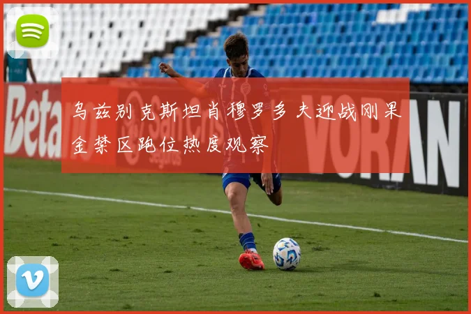 乌兹别克斯坦肖穆罗多夫迎战刚果金禁区跑位热度观察