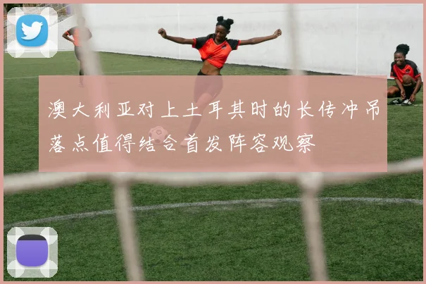 澳大利亚对上土耳其时的长传冲吊落点值得结合首发阵容观察