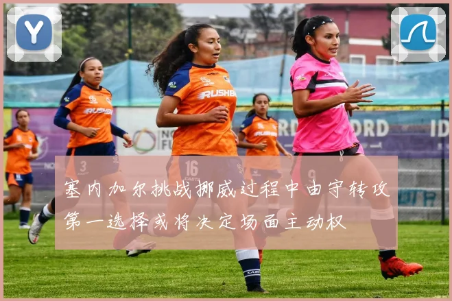塞内加尔挑战挪威过程中由守转攻第一选择或将决定场面主动权