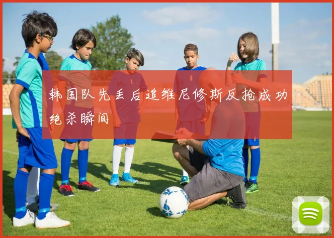 韩国队先丢后追维尼修斯反抢成功绝杀瞬间