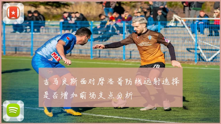 吉马良斯面对摩洛哥防线远射选择是否增加前场支点分析