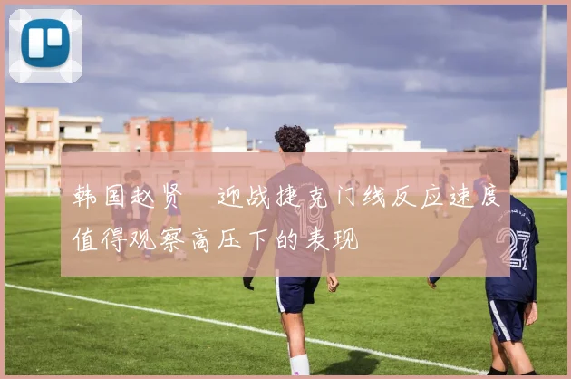 韩国赵贤祐迎战捷克门线反应速度值得观察高压下的表现