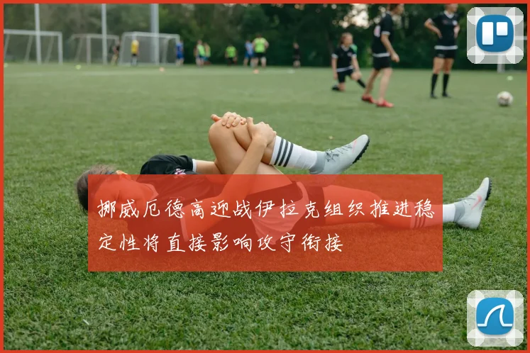 挪威厄德高迎战伊拉克组织推进稳定性将直接影响攻守衔接
