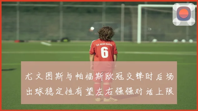 尤文图斯与帕福斯欧冠交锋时后场出球稳定性有望左右强强对话上限