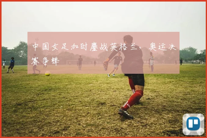 中国女足加时鏖战英格兰，奥运决赛争锋