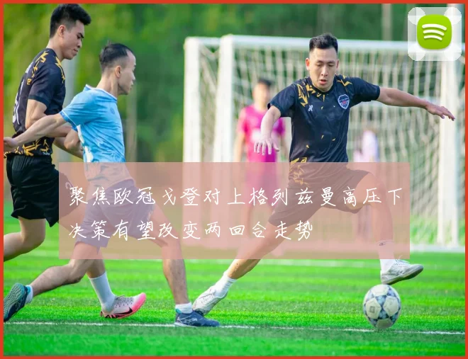 聚焦欧冠戈登对上格列兹曼高压下决策有望改变两回合走势