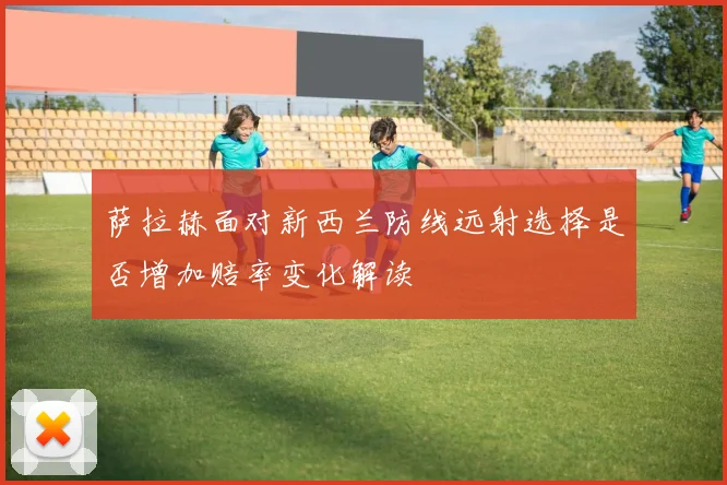 萨拉赫面对新西兰防线远射选择是否增加赔率变化解读