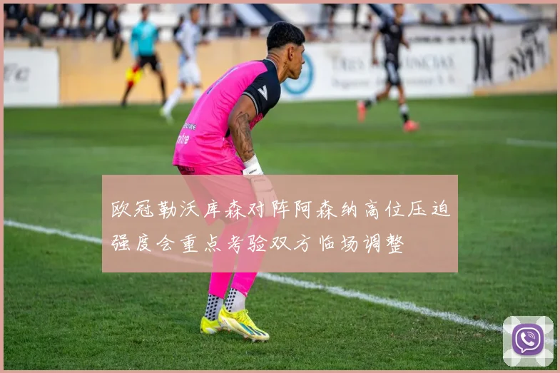 欧冠勒沃库森对阵阿森纳高位压迫强度会重点考验双方临场调整