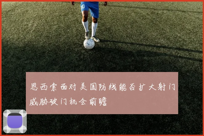 恩西索面对美国防线能否扩大射门威胁破门机会前瞻