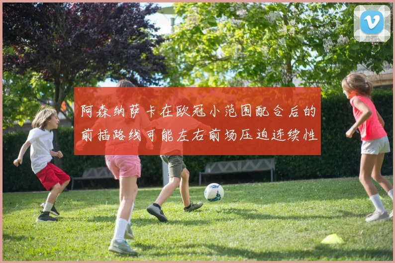 阿森纳萨卡在欧冠小范围配合后的前插路线可能左右前场压迫连续性