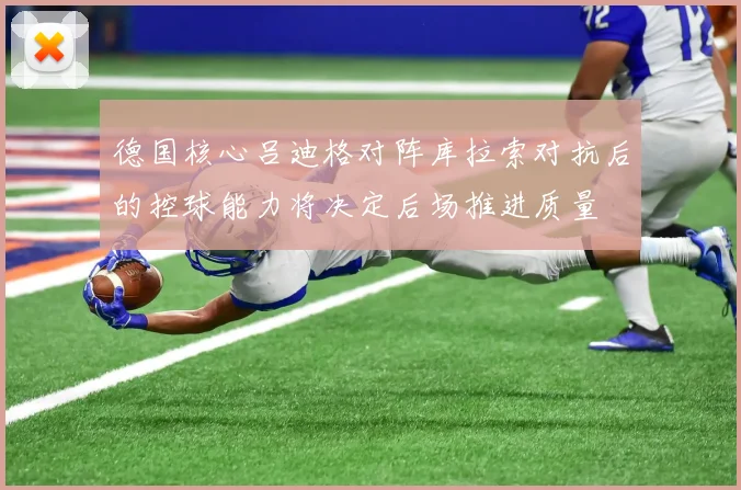 德国核心吕迪格对阵库拉索对抗后的控球能力将决定后场推进质量