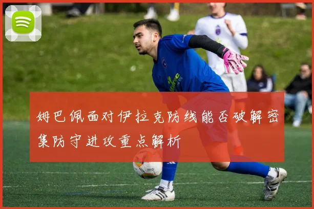 姆巴佩面对伊拉克防线能否破解密集防守进攻重点解析