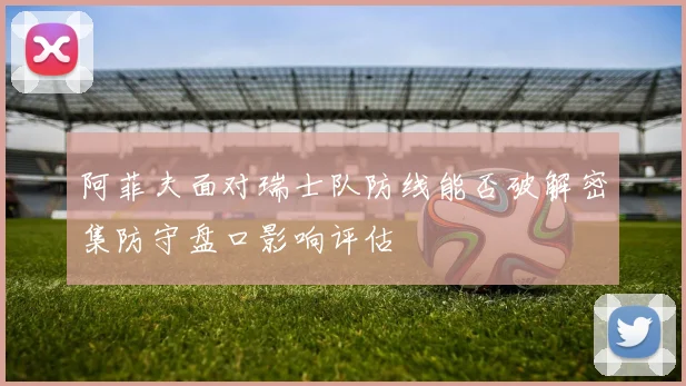 阿菲夫面对瑞士队防线能否破解密集防守盘口影响评估