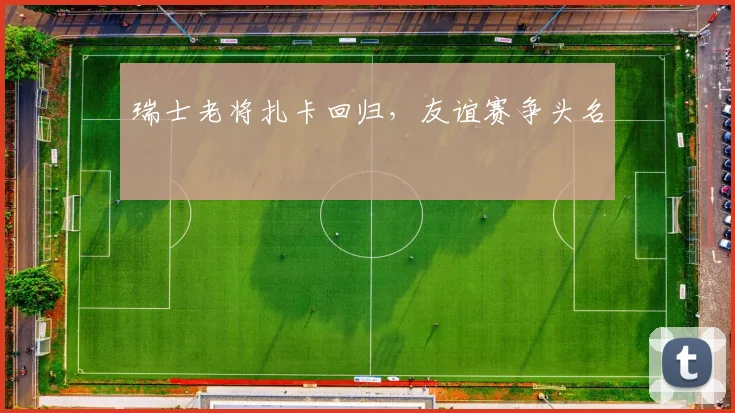 瑞士老将扎卡回归，友谊赛争头名