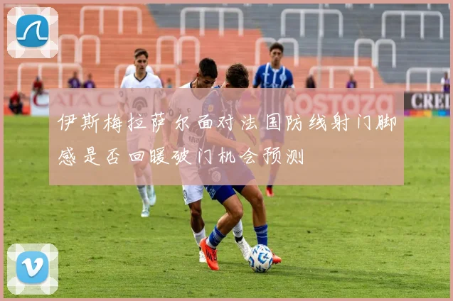 伊斯梅拉萨尔面对法国防线射门脚感是否回暖破门机会预测