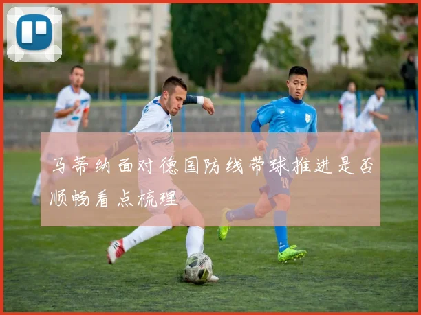 马蒂纳面对德国防线带球推进是否顺畅看点梳理