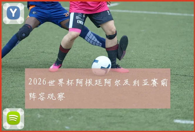 2026世界杯阿根廷阿尔及利亚赛前阵容观察