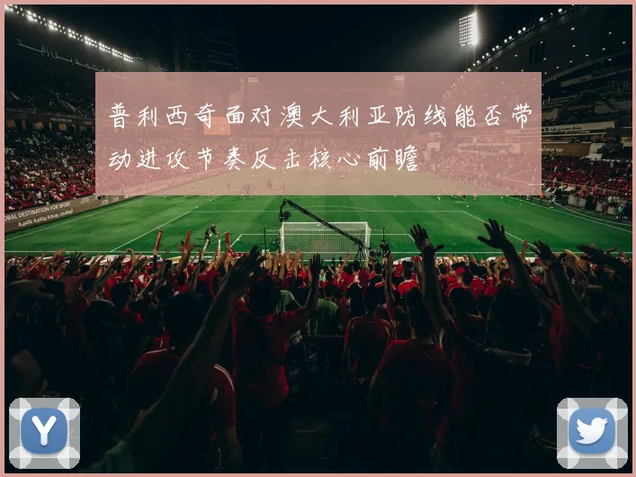 普利西奇面对澳大利亚防线能否带动进攻节奏反击核心前瞻