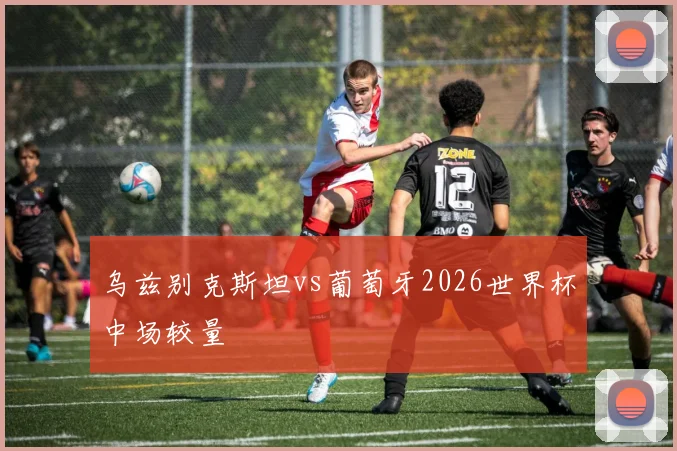 乌兹别克斯坦vs葡萄牙2026世界杯中场较量
