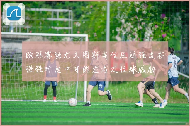 欧冠赛场尤文图斯高位压迫强度在强强对话中可能左右定位球威胁