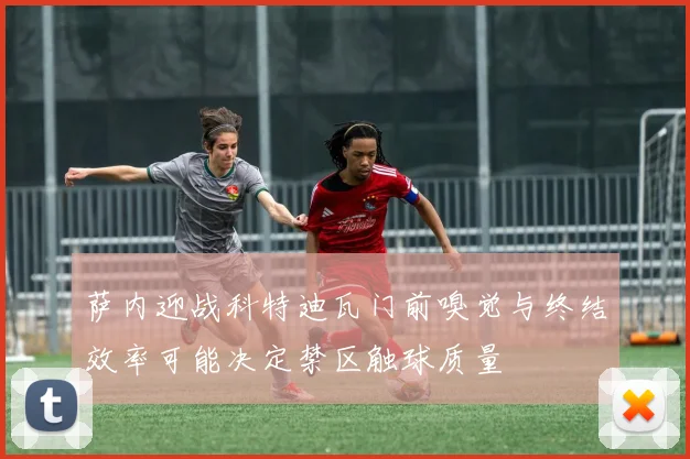 萨内迎战科特迪瓦门前嗅觉与终结效率可能决定禁区触球质量