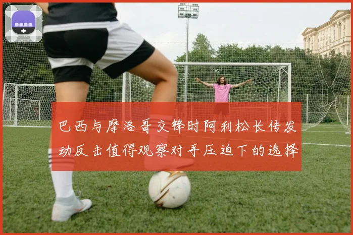 巴西与摩洛哥交锋时阿利松长传发动反击值得观察对手压迫下的选择