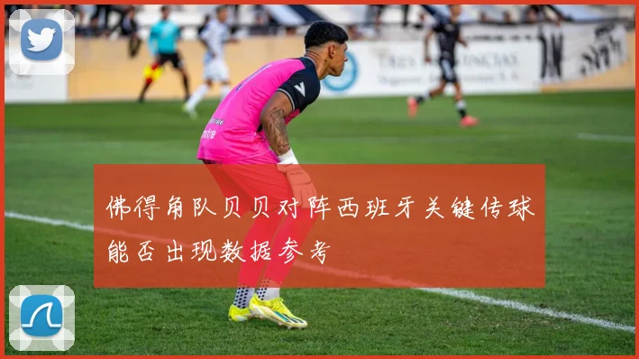 佛得角队贝贝对阵西班牙关键传球能否出现数据参考