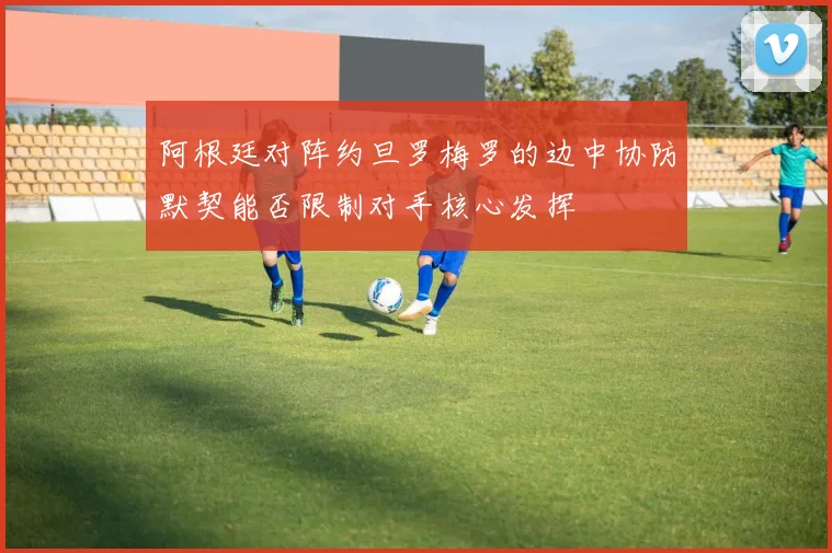 阿根廷对阵约旦罗梅罗的边中协防默契能否限制对手核心发挥