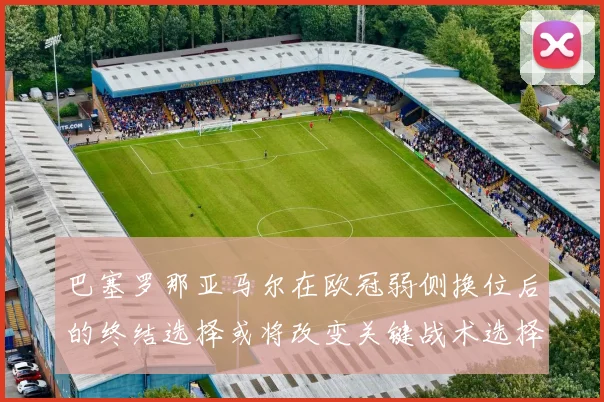 巴塞罗那亚马尔在欧冠弱侧换位后的终结选择或将改变关键战术选择