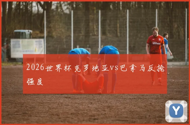 2026世界杯克罗地亚vs巴拿马反抢强度