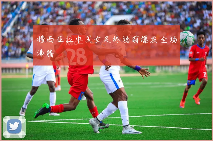 穆西亚拉中国女足终场前爆发全场沸腾