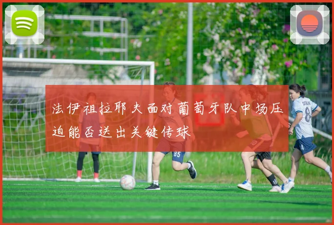 法伊祖拉耶夫面对葡萄牙队中场压迫能否送出关键传球