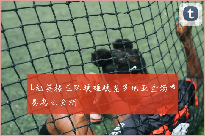 L组英格兰队硬碰硬克罗地亚全场节奏怎么分析