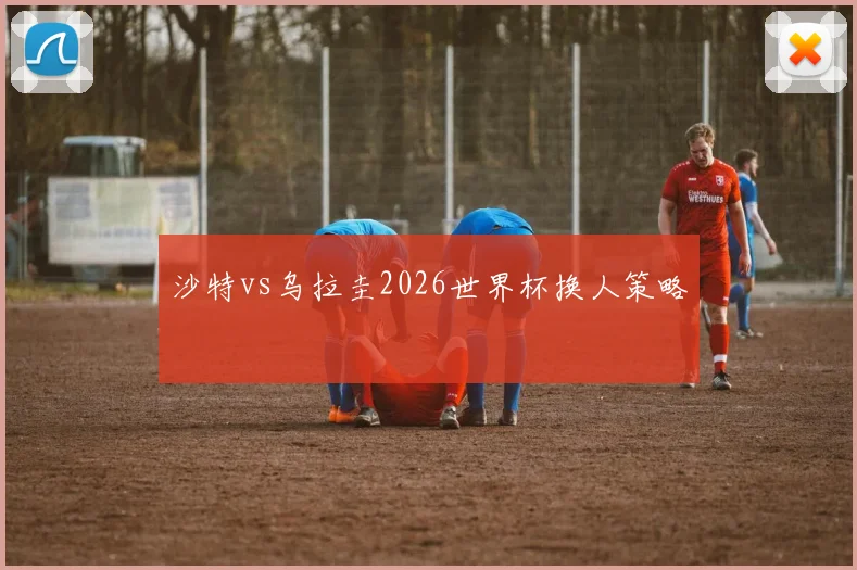 沙特vs乌拉圭2026世界杯换人策略