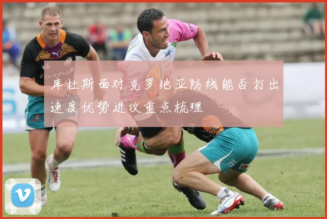 库杜斯面对克罗地亚防线能否打出速度优势进攻重点梳理