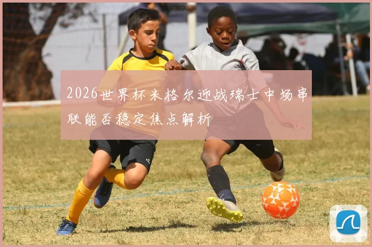 2026世界杯米格尔迎战瑞士中场串联能否稳定焦点解析