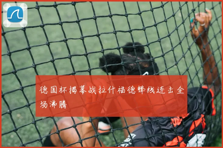 德国杯揭幕战拉什福德锋线连击全场沸腾
