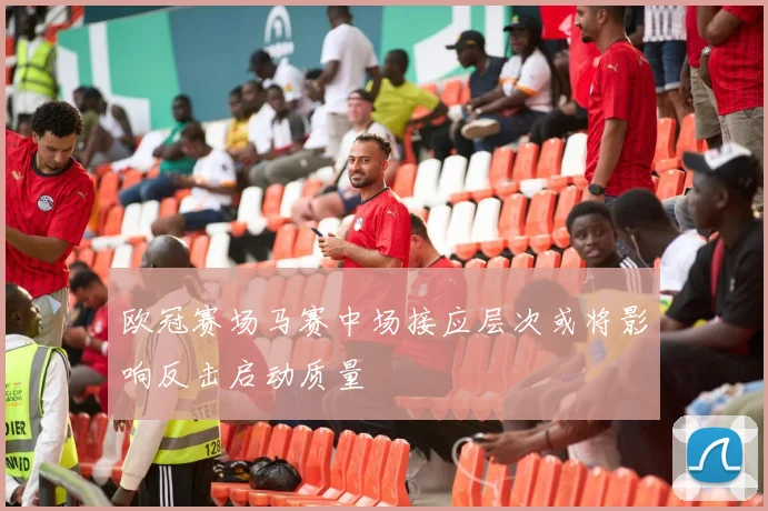 欧冠赛场马赛中场接应层次或将影响反击启动质量