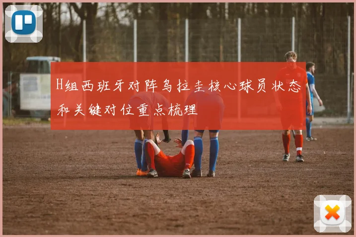 H组西班牙对阵乌拉圭核心球员状态和关键对位重点梳理